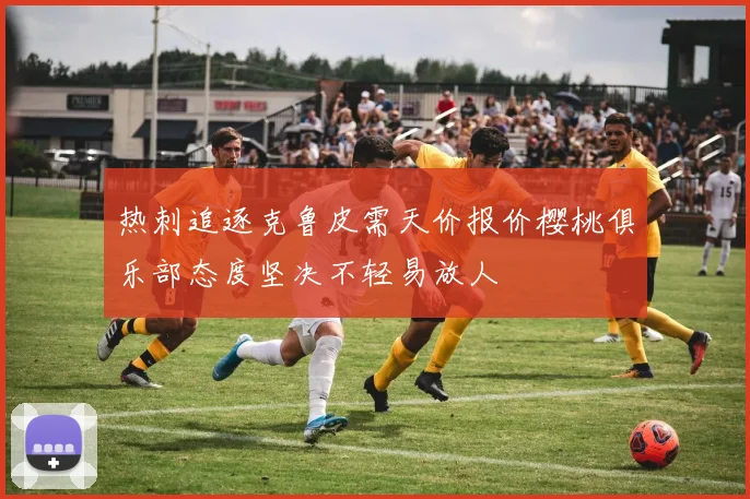 热刺追逐克鲁皮需天价报价樱桃俱乐部态度坚决不轻易放人