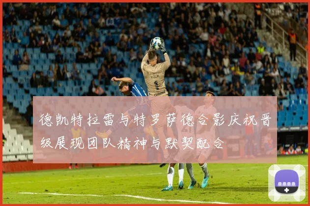 德凯特拉雷与特罗萨德合影庆祝晋级展现团队精神与默契配合