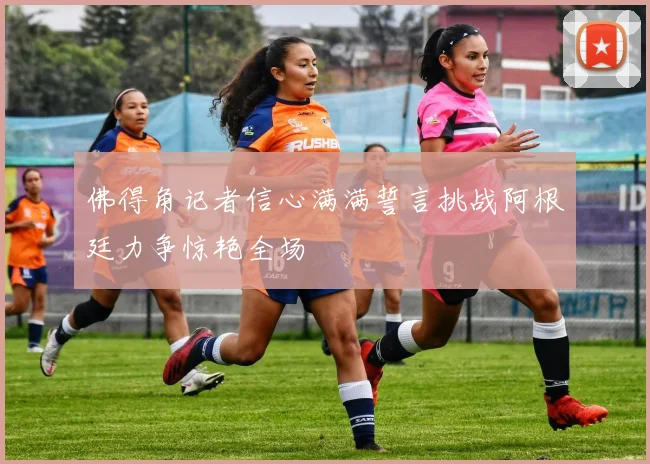 佛得角记者信心满满誓言挑战阿根廷力争惊艳全场