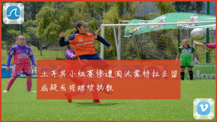土耳其小组赛惨遭淘汰蒙特拉去留成疑或将继续执教