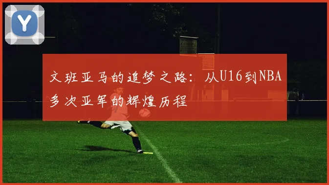 文班亚马的追梦之路：从U16到NBA多次亚军的辉煌历程