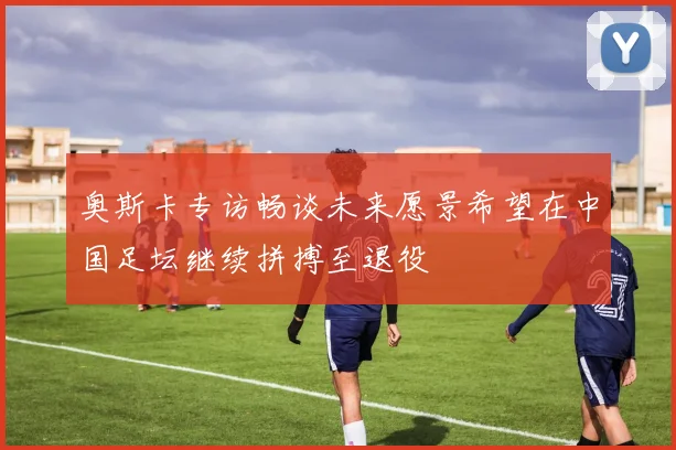 奥斯卡专访畅谈未来愿景希望在中国足坛继续拼搏至退役