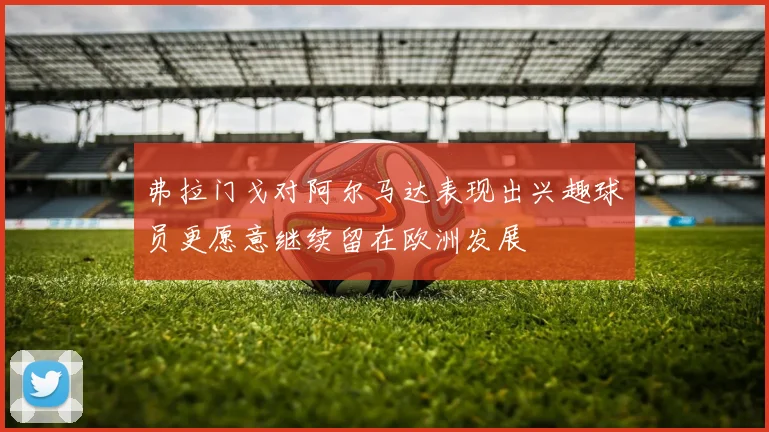弗拉门戈对阿尔马达表现出兴趣球员更愿意继续留在欧洲发展