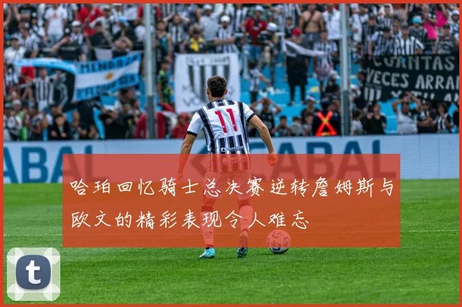 哈珀回忆骑士总决赛逆转詹姆斯与欧文的精彩表现令人难忘