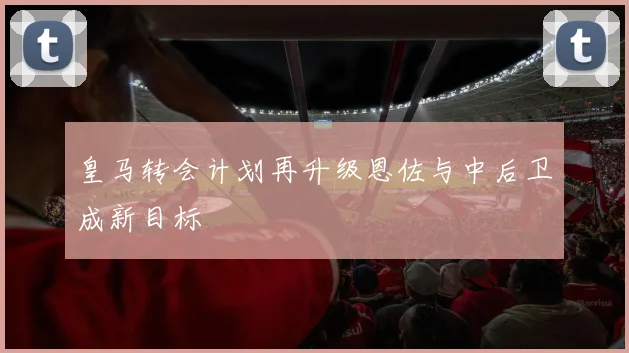 皇马转会计划再升级恩佐与中后卫成新目标