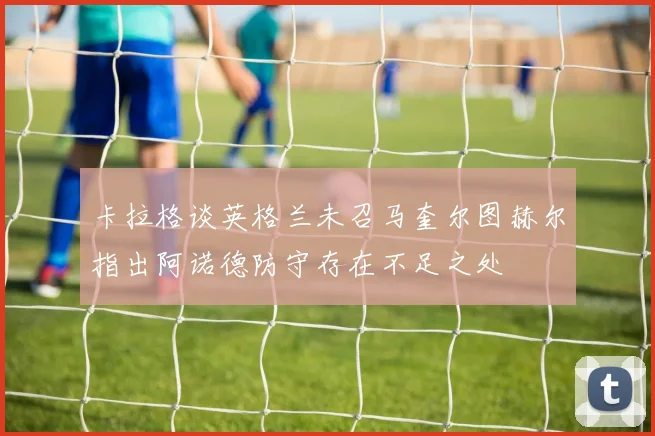 卡拉格谈英格兰未召马奎尔图赫尔指出阿诺德防守存在不足之处