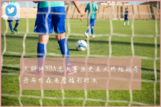 文胖评NBA总决赛历史五大终结战乔丹布伦森老詹精彩对决