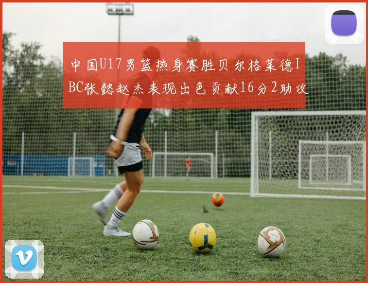 中国U17男篮热身赛胜贝尔格莱德IBC张懿赵杰表现出色贡献16分2助攻2抢断