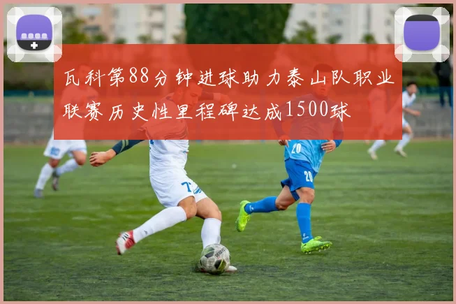 瓦科第88分钟进球助力泰山队职业联赛历史性里程碑达成1500球