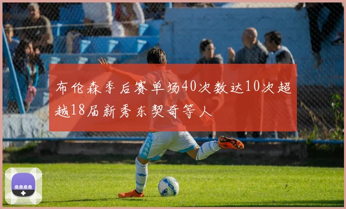 布伦森季后赛单场40次数达10次超越18届新秀东契奇等人