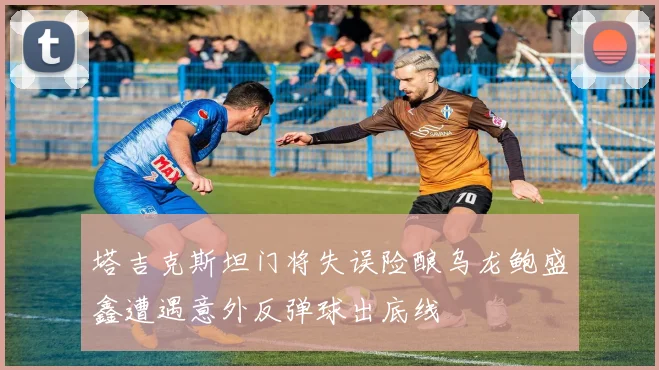 塔吉克斯坦门将失误险酿乌龙鲍盛鑫遭遇意外反弹球出底线