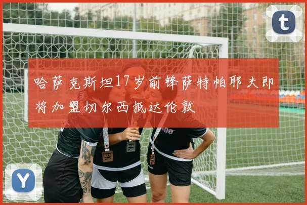 哈萨克斯坦17岁前锋萨特帕耶夫即将加盟切尔西抵达伦敦