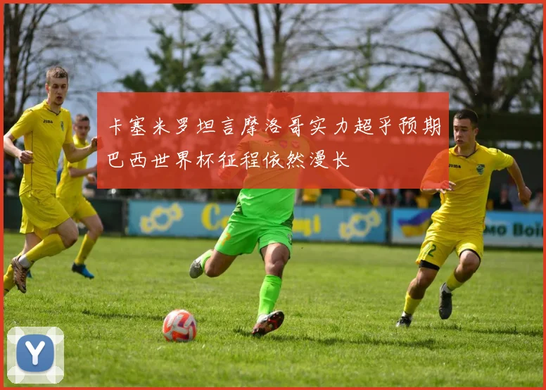 卡塞米罗坦言摩洛哥实力超乎预期巴西世界杯征程依然漫长